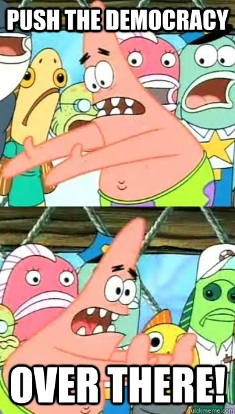push the democracy  over there!  Push it somewhere else Patrick