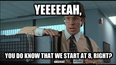 Yeeeeeah, You do know that we start at 8, right? Greeeeat.  Bill Lumbergh