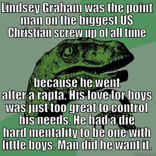 LINDSEY GRAHAM WAS THE POINT MAN ON THE BIGGEST US CHRISTIAN SCREW UP OF ALL TIME BECAUSE HE WENT AFTER A RAPTA. HIS LOVE FOR BOYS WAS JUST TOO GREAT TO CONTROL HIS NEEDS. HE HAD A DIE HARD MENTALITY TO BE ONE WITH LITTLE BOYS. MAN DID HE WANT IT. Philosoraptor