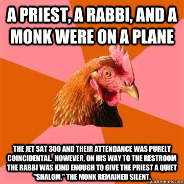 A priest, a rabbi, and a monk were on a plane The jet sat 300 and their attendance was purely coincidental.  However, on his way to the restroom the Rabbi was kind enough to give the priest a quiet 