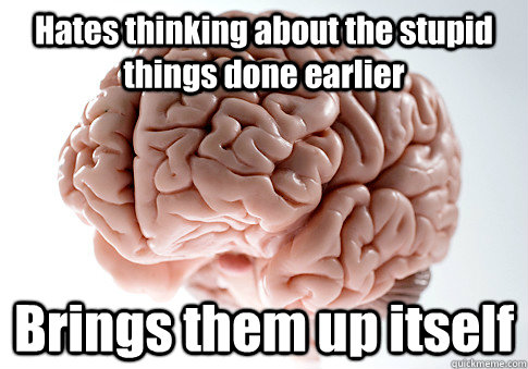 Hates thinking about the stupid things done earlier Brings them up itself   Scumbag Brain