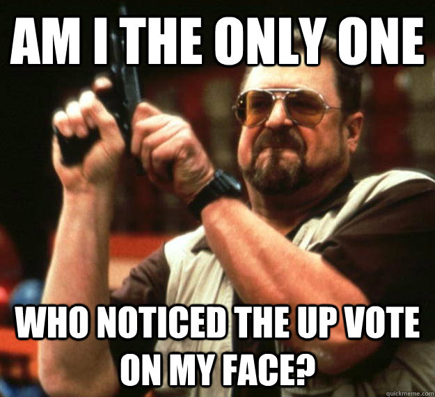 am I the only one  who noticed the up vote on my face?  Angry Walter