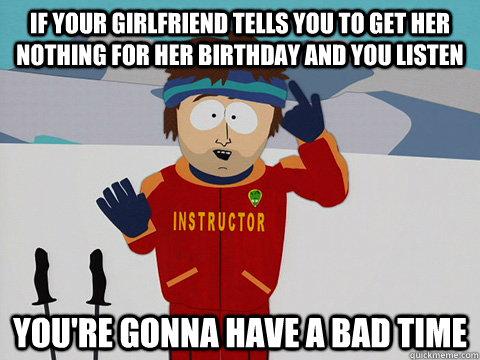 If your girlfriend tells you to get her nothing for her birthday and you listen you're gonna have a bad time  Youre gonna have a bad time