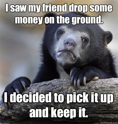 I saw my friend drop some money on the ground. I decided to pick it up and keep it.  Confession Bear