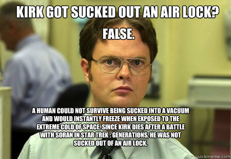 Kirk got sucked out an air Lock? False. A human could not survive being sucked into a vacuum  and would instantly freeze when exposed to the extreme cold of space. Since Kirk dies after a battle with soran in Star Trek : Generations, he was not sucked out - Kirk got sucked out an air Lock? False. A human could not survive being sucked into a vacuum  and would instantly freeze when exposed to the extreme cold of space. Since Kirk dies after a battle with soran in Star Trek : Generations, he was not sucked out  Schrute
