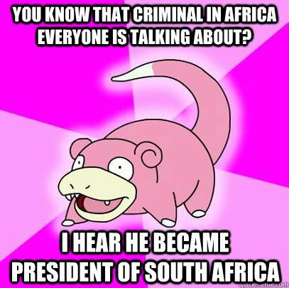 You know that criminal in africa everyone is talking about? i hear he became president of south africa  Slowpoke