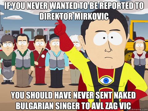 If you never wanted to be reported to direktor mirkovic you should have never sent naked bulgarian singer to avl zag vic  Captain Hindsight
