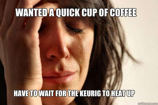 WANTED A QUICK CUP OF COFFEE HAVE TO WAIT FOR THE KEURIG TO HEAT UP  First World Problems