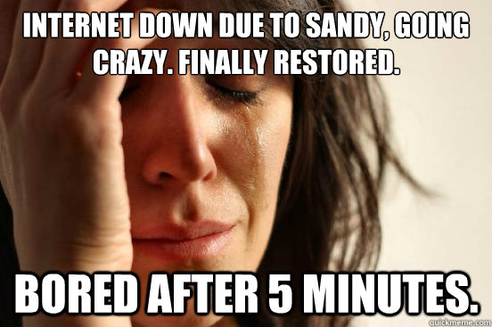 Internet down due to sandy, going crazy. Finally restored. Bored after 5 minutes.  First World Problems