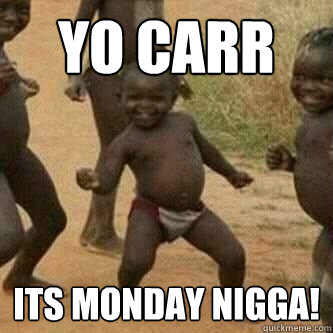 YO CARR ITS MONDAY NIGGA!  Its friday niggas