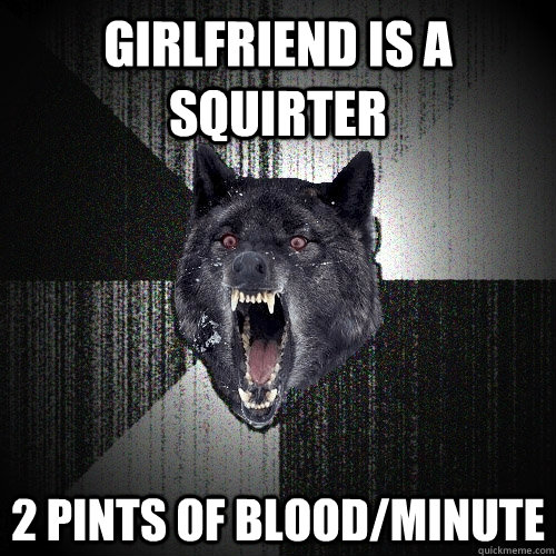girlfriend is a squirter 2 pints of blood/minute  Insanity Wolf