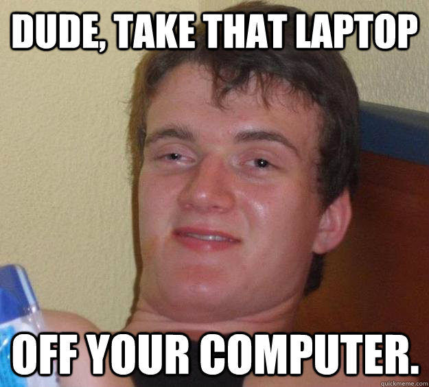Dude, take that laptop off your computer.  10 Guy