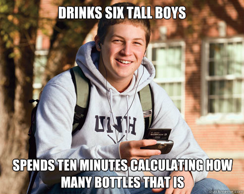 drinks six tall boys Spends ten minutes calculating how many bottles that is  College Freshman