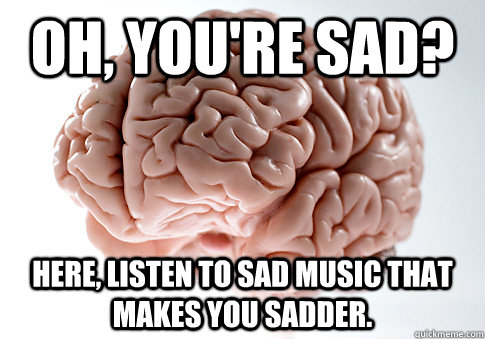 Oh, you're sad? Here, listen to sad music that makes you sadder. - Oh, you're sad? Here, listen to sad music that makes you sadder.  Scumbag Brain