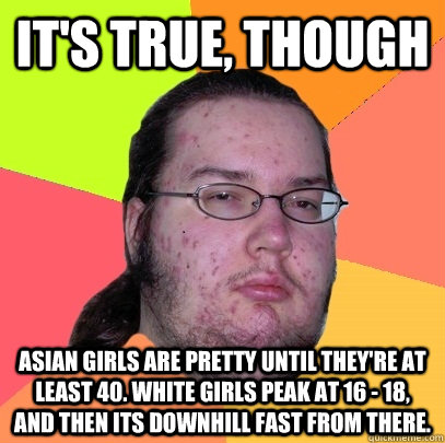 it's true, though Asian girls are pretty until they're at least 40. White girls peak at 16 - 18, and then its downhill fast from there.  Butthurt Dweller