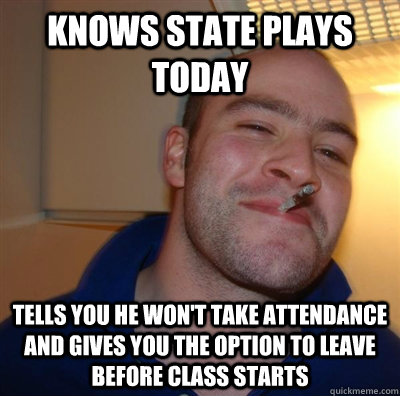 Knows State plays today Tells you he won't take attendance and gives you the option to leave before class starts - Knows State plays today Tells you he won't take attendance and gives you the option to leave before class starts  BF3 Good guy Greg