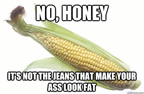 no, honey it's not the jeans that make your ass look fat - no, honey it's not the jeans that make your ass look fat  Candid Corn
