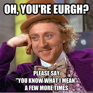 Oh, you're Eurgh? Please say 
