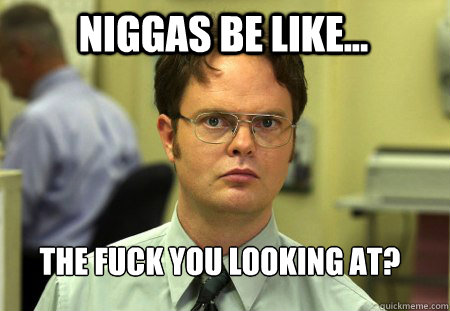 niggas be like... the fuck you looking at?  Schrute