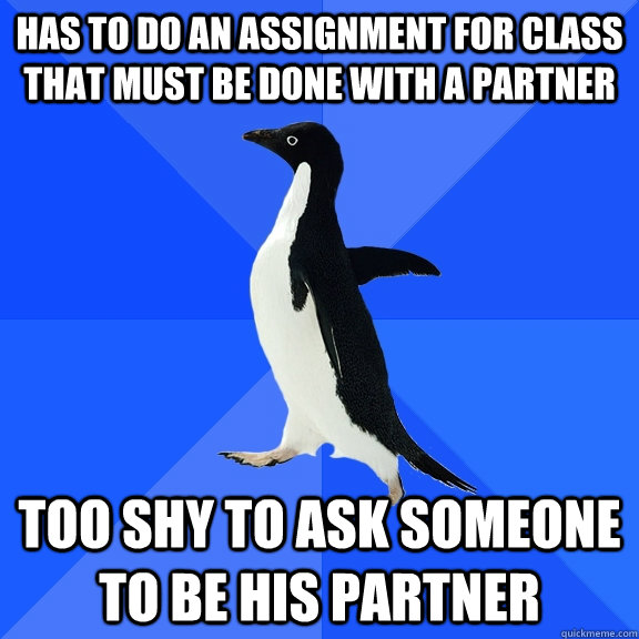 Has to do an assignment for class that must be done with a partner  Too shy to ask someone to be his partner  Socially Awkward Penguin
