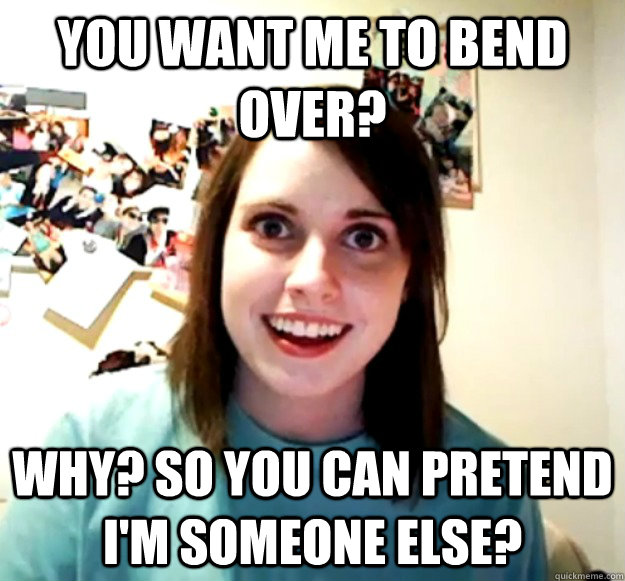 YOU WANT ME TO BEND OVER? WHY? SO YOU CAN PRETEND I'M SOMEONE ELSE? - YOU WANT ME TO BEND OVER? WHY? SO YOU CAN PRETEND I'M SOMEONE ELSE?  Overly Attached Girlfriend