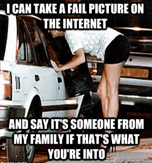 I can take a fail picture on the internet And say it's someone from my family if that's what you're into  Karma Whore