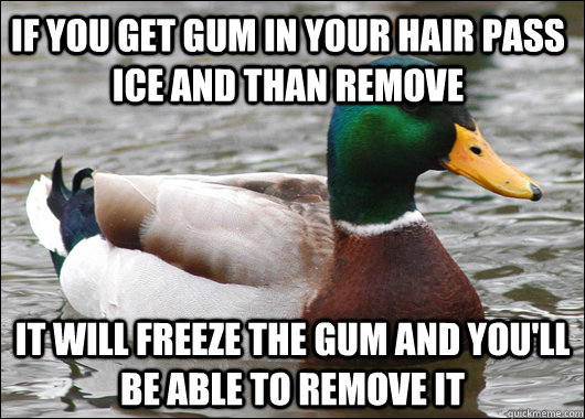 if you get gum in your hair pass ice and than remove it will freeze the gum and you'll be able to remove it  Actual Advice Mallard