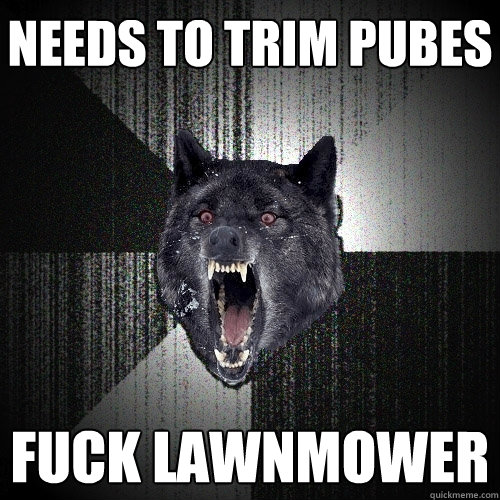 Needs to trim pubes fuck lawnmower  Insanity Wolf