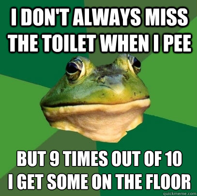I don't always miss the toilet when I pee but 9 times out of 10 
I get some on the floor  Foul Bachelor Frog