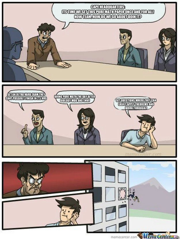 Cape Headquarters:
Its time we set this pure math paper once and for all!
Now team, how do we go about doin it? Set an ultra hard exam they 
cant possibly finish in 2.5 hrs Bring pure math the day after
 biology MOB and envi! Set questions where they can  - Cape Headquarters:
Its time we set this pure math paper once and for all!
Now team, how do we go about doin it? Set an ultra hard exam they 
cant possibly finish in 2.5 hrs Bring pure math the day after
 biology MOB and envi! Set questions where they can   Thrown out of the window