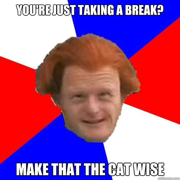 You're just taking a break? Make that the cat wise  Dutch Mongoloid