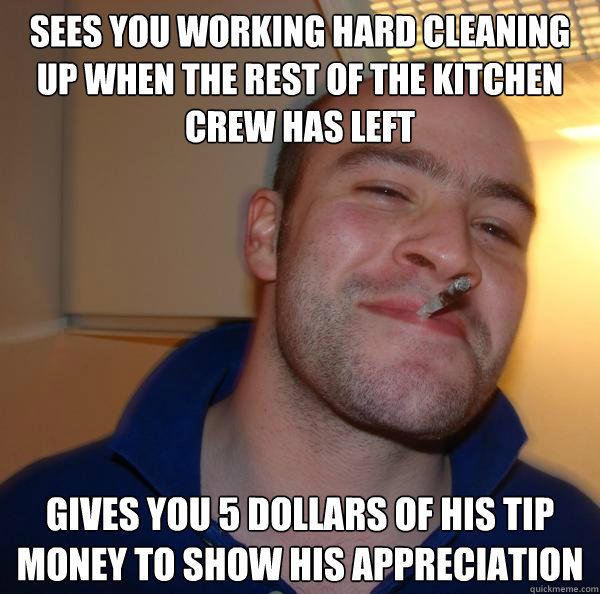 sees you working hard cleaning up when the rest of the kitchen crew has left gives you 5 dollars of his tip money to show his appreciation - sees you working hard cleaning up when the rest of the kitchen crew has left gives you 5 dollars of his tip money to show his appreciation  Misc