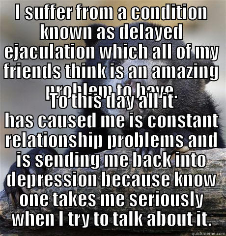 I SUFFER FROM A CONDITION KNOWN AS DELAYED EJACULATION WHICH ALL OF MY FRIENDS THINK IS AN AMAZING PROBLEM TO HAVE. TO THIS DAY ALL IT HAS CAUSED ME IS CONSTANT RELATIONSHIP PROBLEMS AND IS SENDING ME BACK INTO DEPRESSION BECAUSE KNOW ONE TAKES ME SERIOUSLY WHEN I TRY TO TALK ABOUT IT. Confession Bear