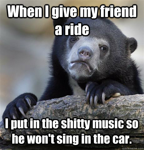 When I give my friend a ride I put in the shitty music so he won't sing in the car.  Confession Bear