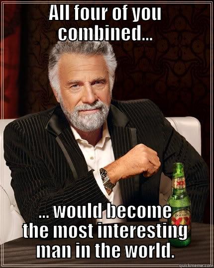 ALL FOUR OF YOU COMBINED... ... WOULD BECOME THE MOST INTERESTING MAN IN THE WORLD. The Most Interesting Man In The World