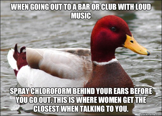 When going out to a bar or club with loud music
 Spray chloroform behind your ears before you go out, this is where women get the closest when talking to you.  Malicious Advice Mallard