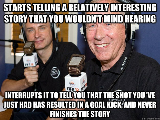 starts telling a relatively interesting story that you wouldn't mind hearing interrupts it to tell you that the shot you 've just had has resulted in a goal kick, and never finishes the story - starts telling a relatively interesting story that you wouldn't mind hearing interrupts it to tell you that the shot you 've just had has resulted in a goal kick, and never finishes the story  FIFA 12 commentators