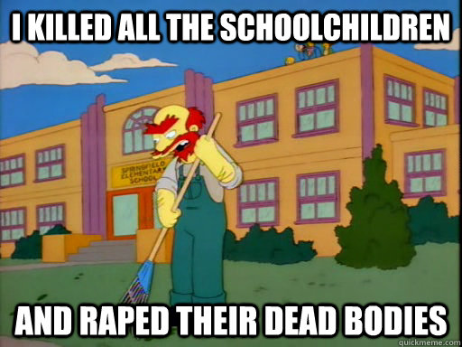 i killed all the schoolchildren and raped their dead bodies - i killed all the schoolchildren and raped their dead bodies  Groundskeeper Willie