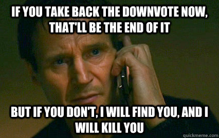 If you take back the downvote now, that'll be the end of it but if you don't, I will find you, and I will kill you  Angry Liam Neeson