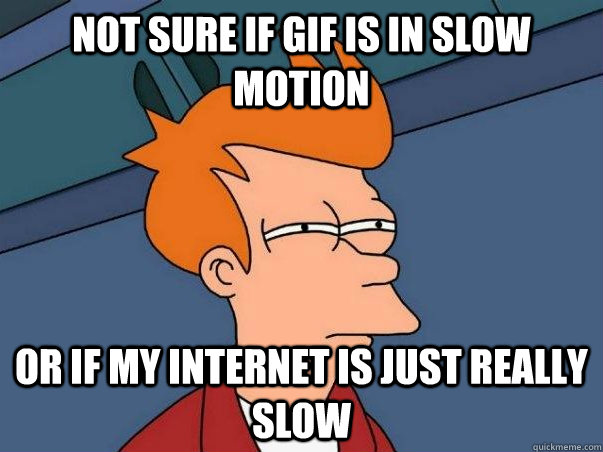NOT SURE IF GIF IS IN SLOW MOTION OR IF MY INTERNET IS JUST REALLY SLOW  Not sure Fry