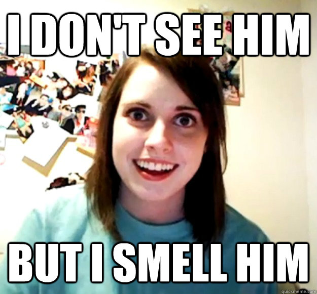 I don't see him but I smell him  Overly Attached Girlfriend
