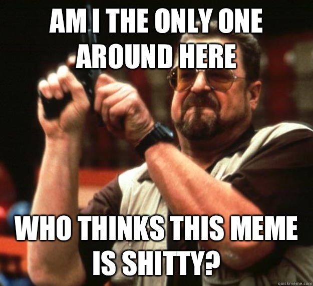 am I the only one around here Who thinks this meme is shitty?  Angry Walter