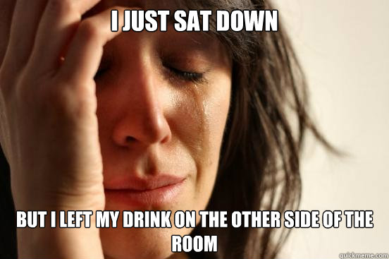 I just sat down but I left my drink on the other side of the room  First World Problems