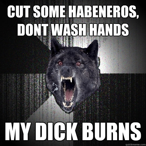 Cut some habeneros, dont wash hands MY DICK BURNS  Insanity Wolf