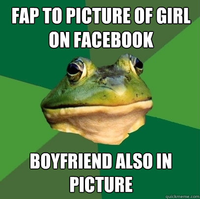 fap to picture of girl on facebook boyfriend also in picture  Foul Bachelor Frog