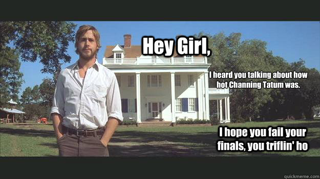 Hey Girl, I heard you talking about how hot Channing Tatum was. I hope you fail your finals, you triflin' ho  Ryan Gosling