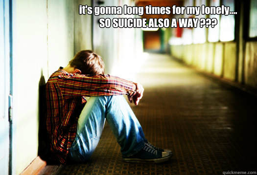 it's gonna long times for my lonely....
SO SUICIDE ALSO A WAY ???  im ALONE