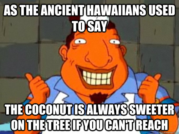 As the ancient Hawaiians used to say The coconut is always sweeter on the tree if you can't reach   Bad Advice Tito