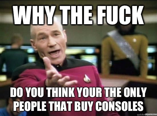 Why the fuck Do you think your the only people that buy consoles  Annoyed Picard HD