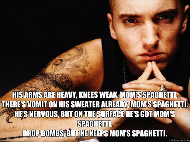 

 His arms are heavy, knees weak, Mom's spaghetti.
There's vomit on his sweater already, Mom's spaghetti.
He's nervous, but on the surface he's got Mom's spaghetti.
Drop bombs, but he keeps Mom's spaghetti.   Eminem